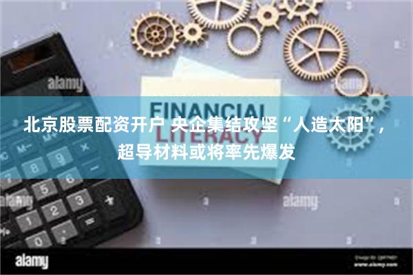 北京股票配资开户 央企集结攻坚“人造太阳”, 超导材料或将率先爆发