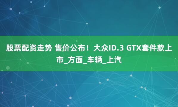 股票配资走势 售价公布！大众ID.3 GTX套件款上市_方面_车辆_上汽