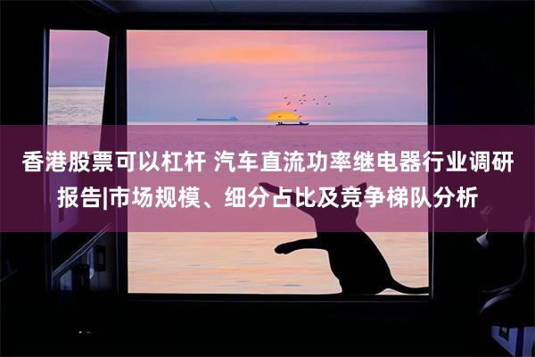 香港股票可以杠杆 汽车直流功率继电器行业调研报告|市场规模、细分占比及竞争梯队分析