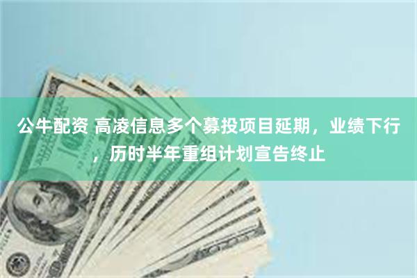 公牛配资 高凌信息多个募投项目延期，业绩下行，历时半年重组计划宣告终止