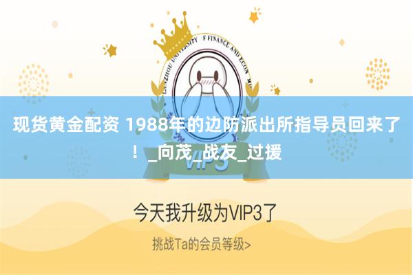 现货黄金配资 1988年的边防派出所指导员回来了！_向茂_战友_过援