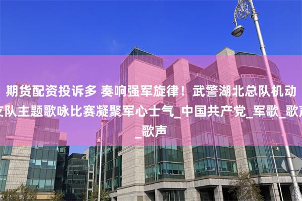 期货配资投诉多 奏响强军旋律！武警湖北总队机动支队主题歌咏比赛凝聚军心士气_中国共产党_军歌_歌声