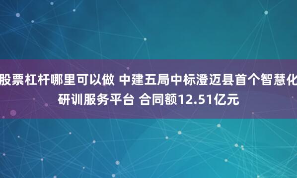 股票杠杆哪里可以做 中建五局中标澄迈县首个智慧化研训服务平台 合同额12.51亿元