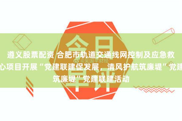 遵义股票配资 合肥市轨道交通线网控制及应急救援指挥中心项目开展“党建联建促发展，清风护航筑廉堤”党建联建活动