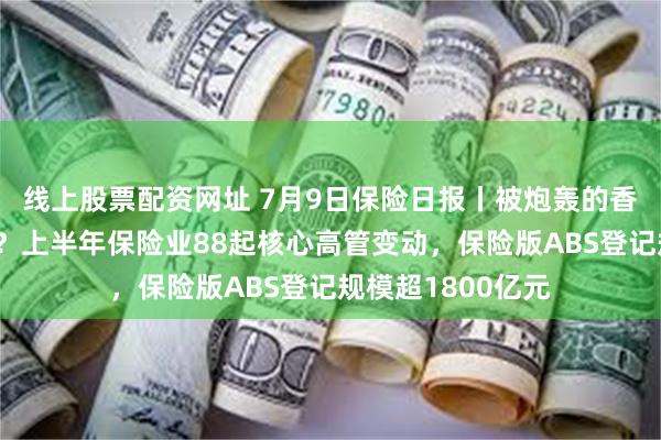线上股票配资网址 7月9日保险日报丨被炮轰的香港保险还能买吗？上半年保险业88起核心高管变动，保险版ABS登记规模超1800亿元