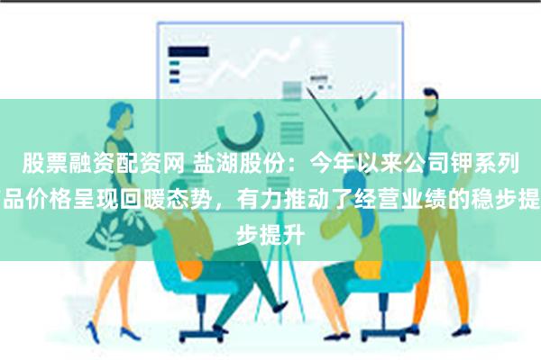 股票融资配资网 盐湖股份：今年以来公司钾系列产品价格呈现回暖态势，有力推动了经营业绩的稳步提升