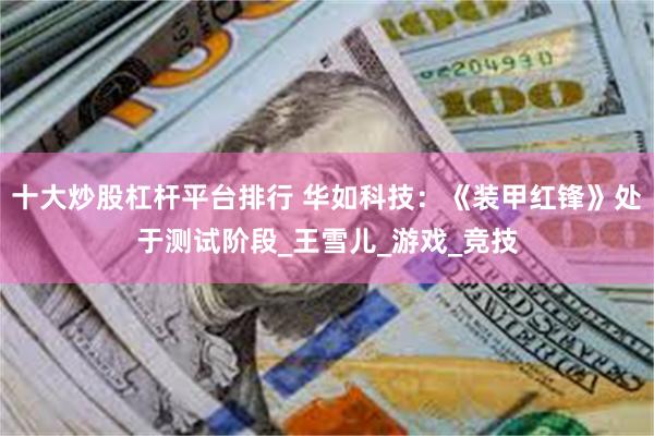 十大炒股杠杆平台排行 华如科技：《装甲红锋》处于测试阶段_王雪儿_游戏_竞技