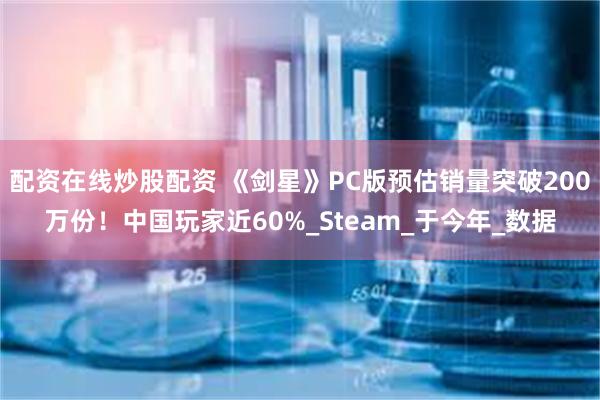 配资在线炒股配资 《剑星》PC版预估销量突破200万份！中国玩家近60%_Steam_于今年_数据
