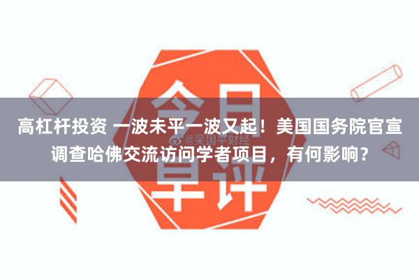 高杠杆投资 一波未平一波又起！美国国务院官宣调查哈佛交流访问学者项目，有何影响？