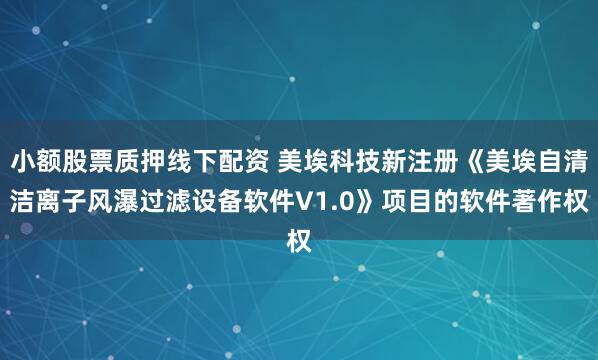 小额股票质押线下配资 美埃科技新注册《美埃自清洁离子风瀑过滤设备软件V1.0》项目的软件著作权