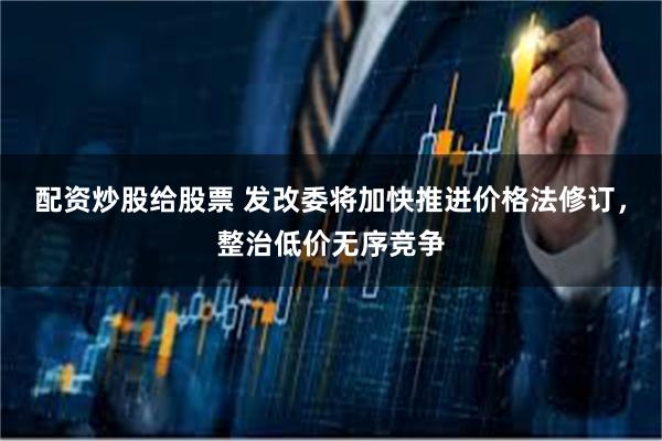 配资炒股给股票 发改委将加快推进价格法修订，整治低价无序竞争