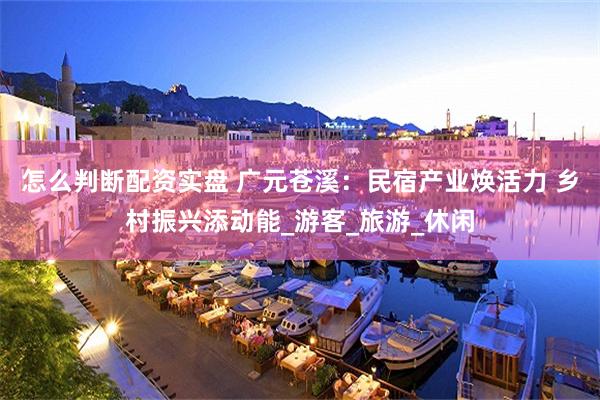 怎么判断配资实盘 广元苍溪：民宿产业焕活力 乡村振兴添动能_游客_旅游_休闲