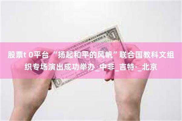 股票t 0平台 “扬起和平的风帆”联合国教科文组织专场演出成功举办_中非_吉特·_北京