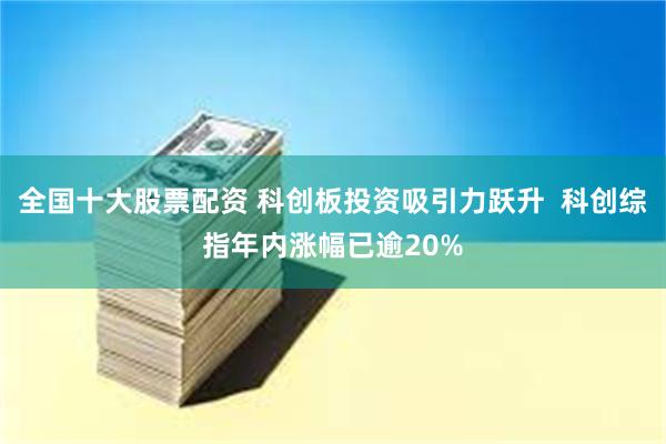 全国十大股票配资 科创板投资吸引力跃升  科创综指年内涨幅已逾20%