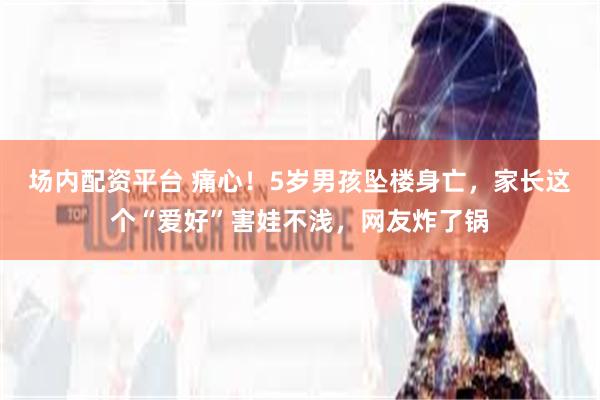 场内配资平台 痛心！5岁男孩坠楼身亡，家长这个“爱好”害娃不浅，网友炸了锅