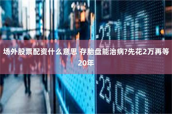 场外股票配资什么意思 存胎盘能治病?先花2万再等20年