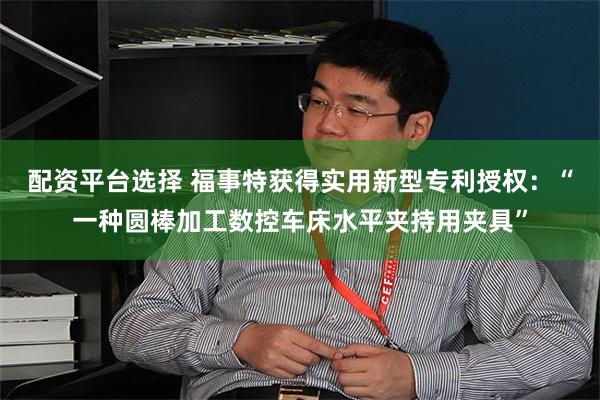 配资平台选择 福事特获得实用新型专利授权：“一种圆棒加工数控车床水平夹持用夹具”