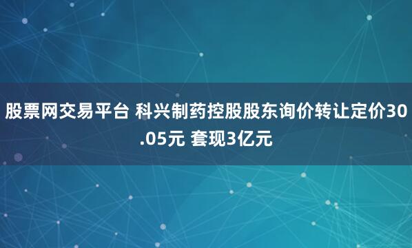 股票网交易平台 科兴制药控股股东询价转让定价30.05元 套现3亿元