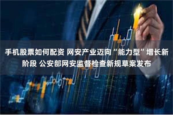手机股票如何配资 网安产业迈向“能力型”增长新阶段 公安部网安监督检查新规草案发布