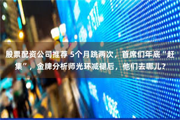 股票配资公司推荐 5个月跳两次,首席们年底“赶集”,金牌分析师光环减褪后,他们去哪儿?